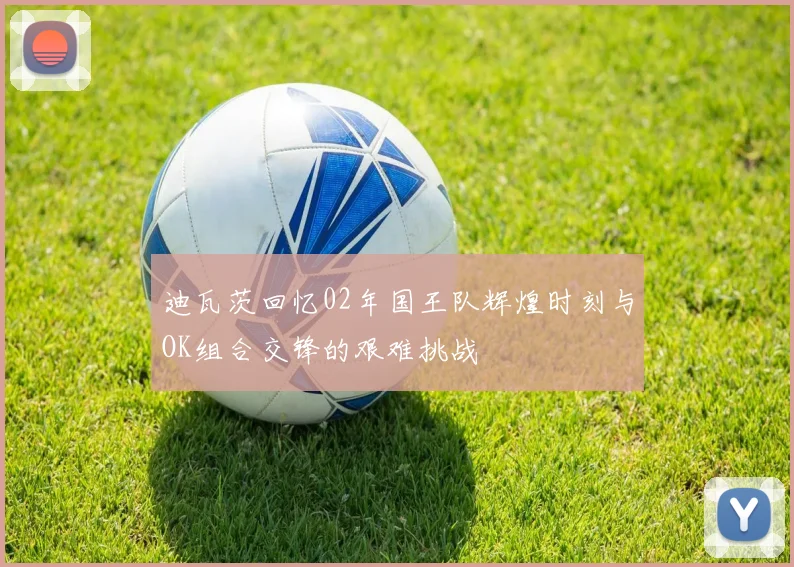 迪瓦茨回忆02年国王队辉煌时刻与OK组合交锋的艰难挑战