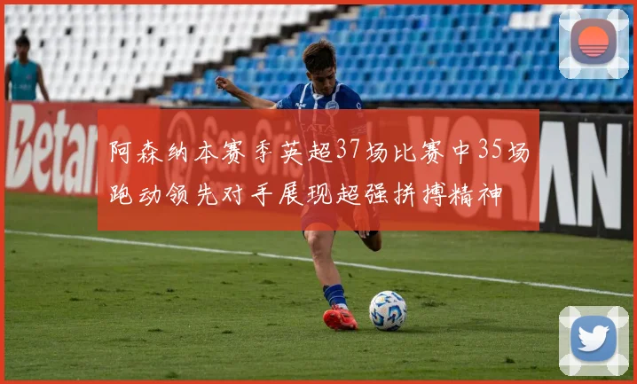 阿森纳本赛季英超37场比赛中35场跑动领先对手展现超强拼搏精神