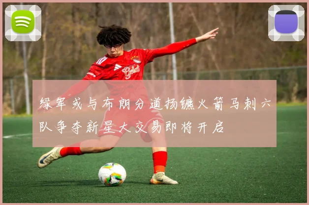 绿军或与布朗分道扬镳火箭马刺六队争夺新星大交易即将开启