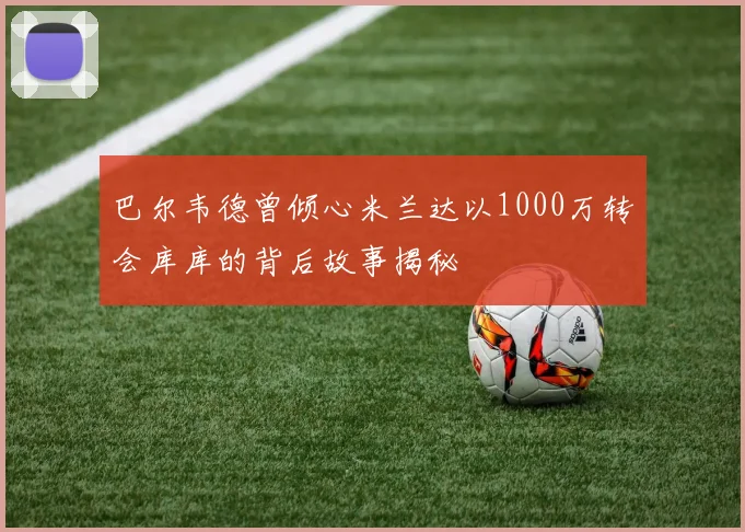 巴尔韦德曾倾心米兰达以1000万转会库库的背后故事揭秘