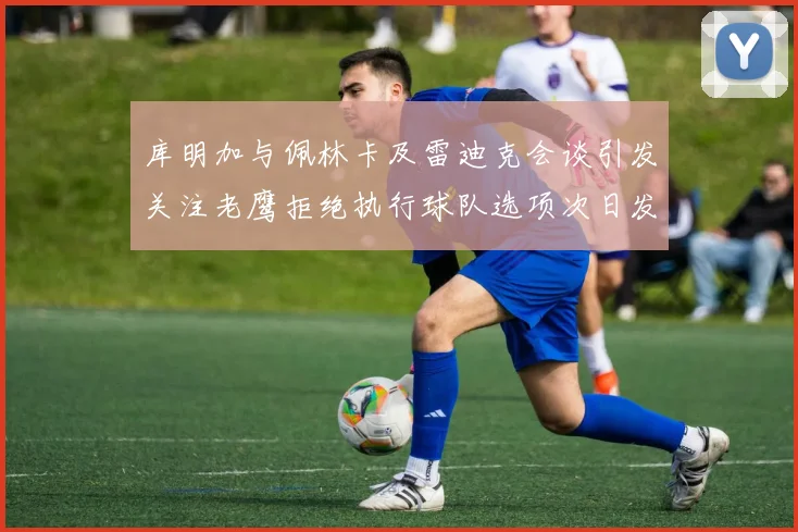 库明加与佩林卡及雷迪克会谈引发关注老鹰拒绝执行球队选项次日发生