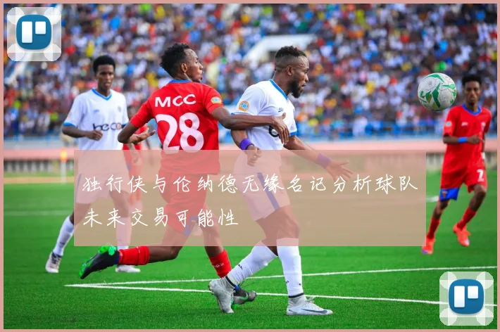 独行侠与伦纳德无缘名记分析球队未来交易可能性