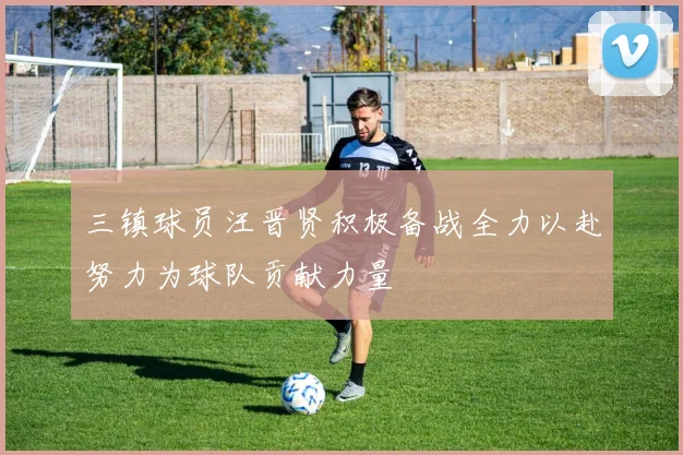 三镇球员汪晋贤积极备战全力以赴努力为球队贡献力量