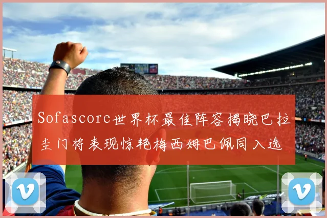 Sofascore世界杯最佳阵容揭晓巴拉圭门将表现惊艳梅西姆巴佩同入选