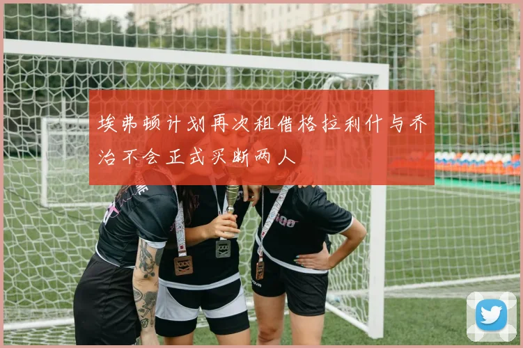 埃弗顿计划再次租借格拉利什与乔治不会正式买断两人