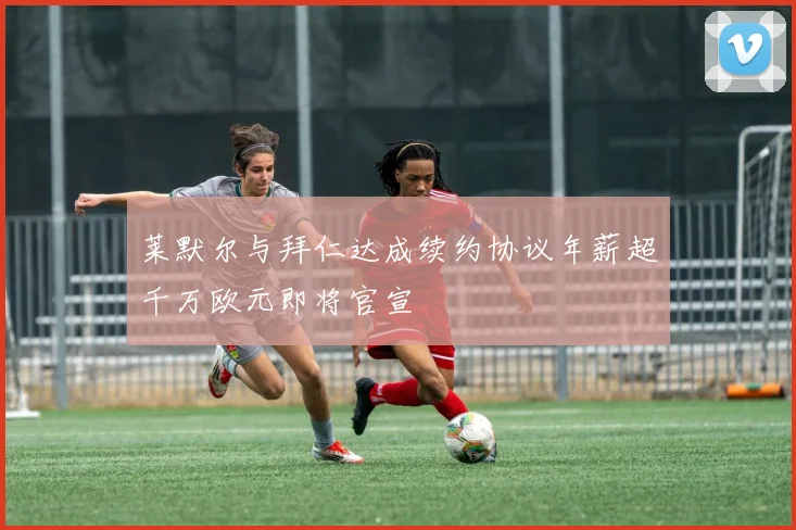 莱默尔与拜仁达成续约协议年薪超千万欧元即将官宣