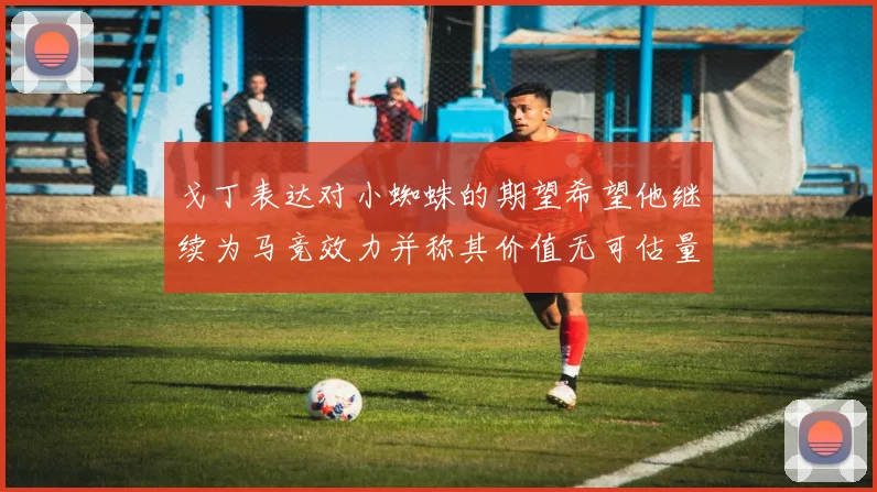 戈丁表达对小蜘蛛的期望希望他继续为马竞效力并称其价值无可估量