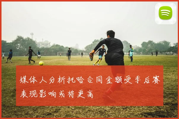 媒体人分析托哈合同金额受季后赛表现影响或将更高