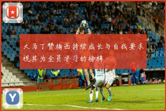 大马丁赞梅西持续成长与自我要求视其为全员学习的榜样