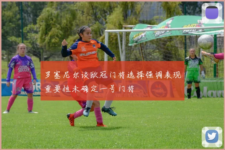 罗塞尼尔谈欧冠门将选择强调表现重要性未确定一号门将